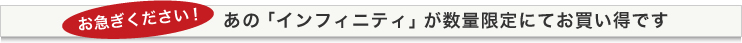 お急ぎください！ あの「インフィニティ」が数量限定にてお買い得です