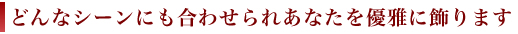 どんなシーンにも合わせられあなたを優雅に飾ります